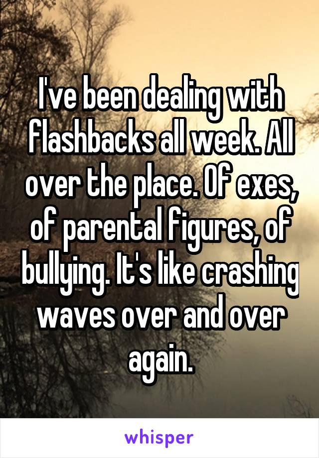I've been dealing with flashbacks all week. All over the place. Of exes, of parental figures, of bullying. It's like crashing waves over and over again.