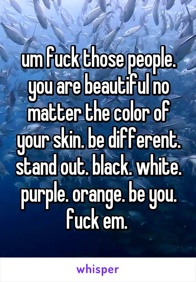 um fuck those people. you are beautiful no matter the color of your skin. be different. stand out. black. white. purple. orange. be you. fuck em. 