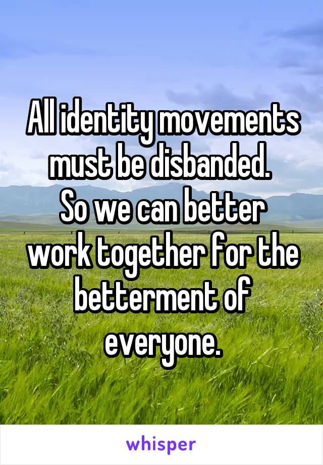 All identity movements must be disbanded. 
So we can better work together for the betterment of everyone.