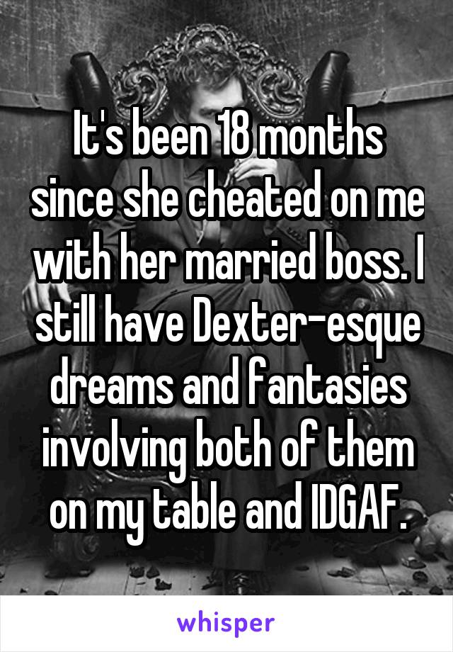 It's been 18 months since she cheated on me with her married boss. I still have Dexter-esque dreams and fantasies involving both of them on my table and IDGAF.