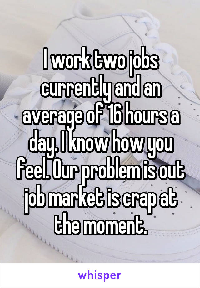 I work two jobs currently and an average of 16 hours a day. I know how you feel. Our problem is out job market is crap at the moment.