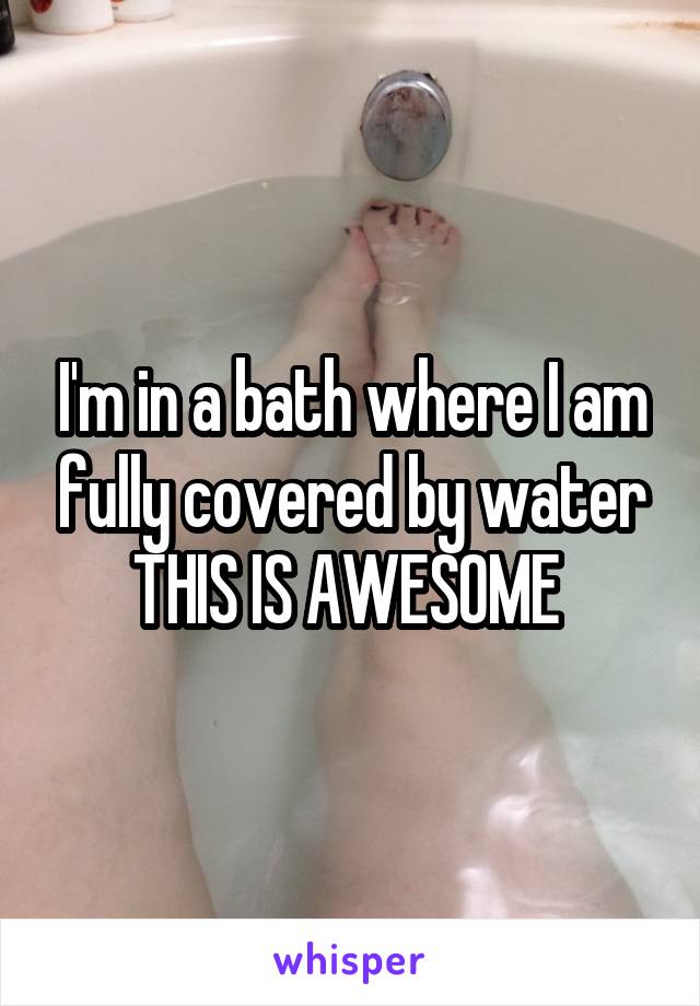 I'm in a bath where I am fully covered by water
THIS IS AWESOME 