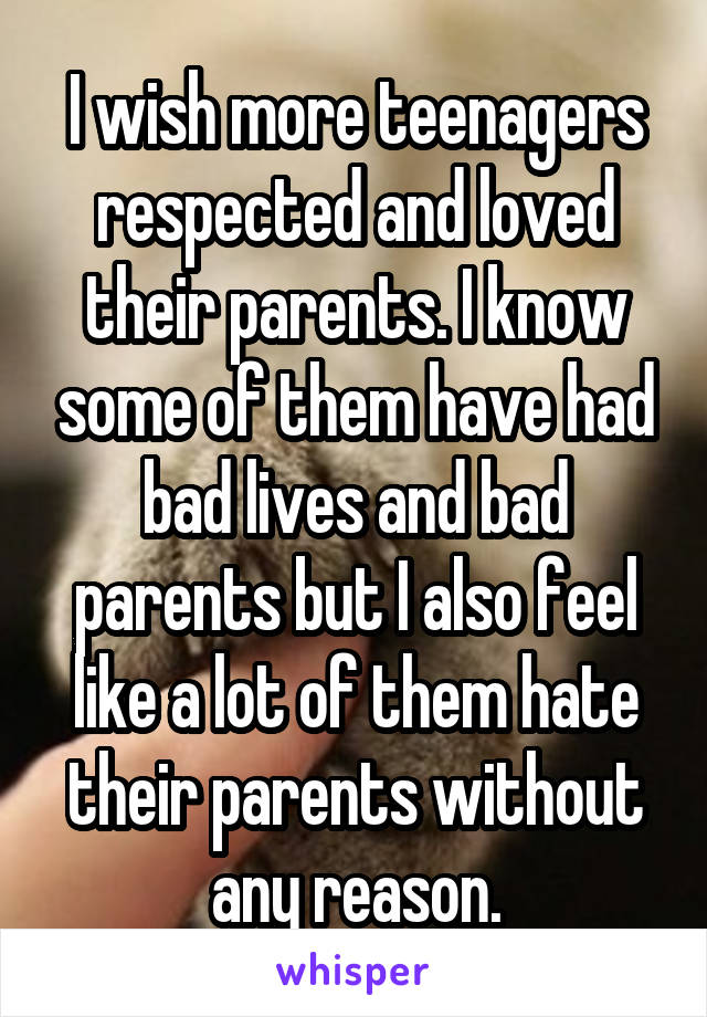 I wish more teenagers respected and loved their parents. I know some of them have had bad lives and bad parents but I also feel like a lot of them hate their parents without any reason.