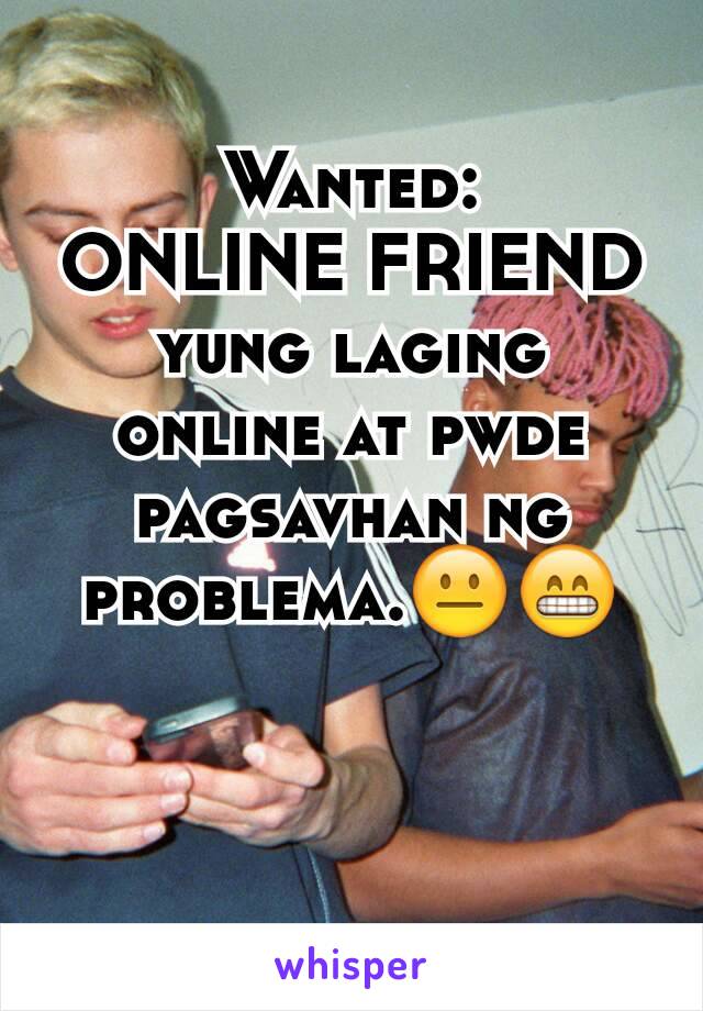 Wanted:
ONLINE FRIEND yung laging online at pwde pagsavhan ng problema.😐😁
