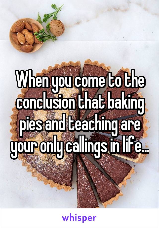 When you come to the conclusion that baking pies and teaching are your only callings in life...
