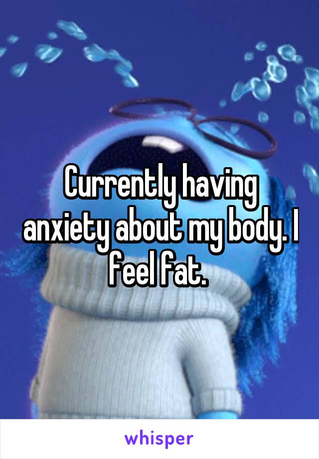 Currently having anxiety about my body. I feel fat. 