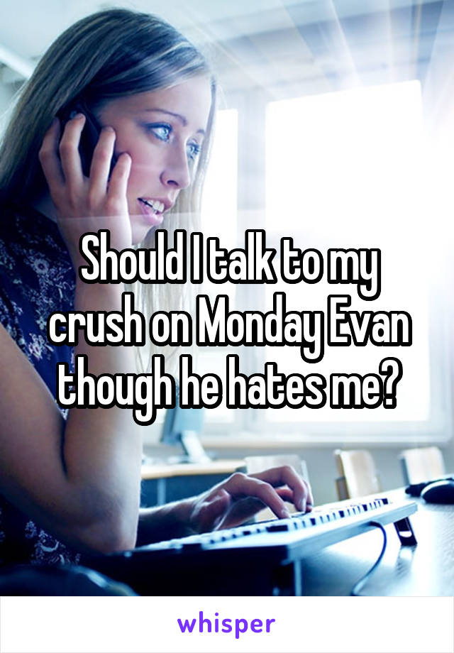 Should I talk to my crush on Monday Evan though he hates me?