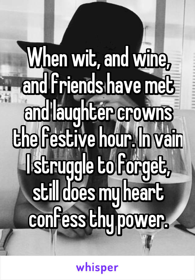 When wit, and wine, and friends have met and laughter crowns the festive hour. In vain I struggle to forget, still does my heart confess thy power.