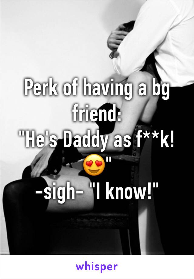 Perk of having a bg friend: 
"He's Daddy as f**k! 😍"
-sigh- "I know!"