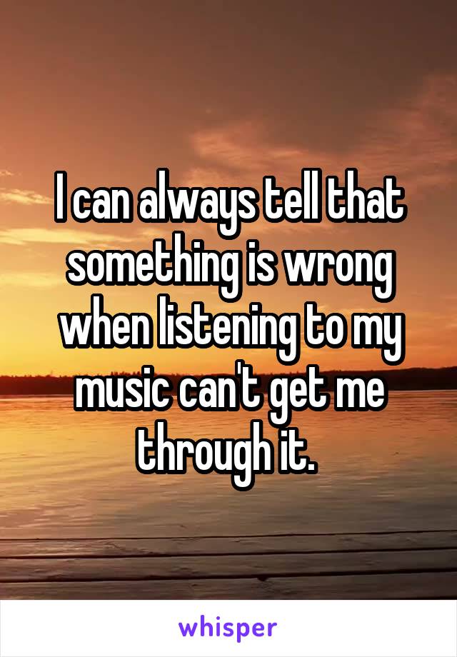 I can always tell that something is wrong when listening to my music can't get me through it. 