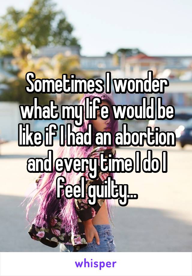 Sometimes I wonder what my life would be like if I had an abortion and every time I do I feel guilty...