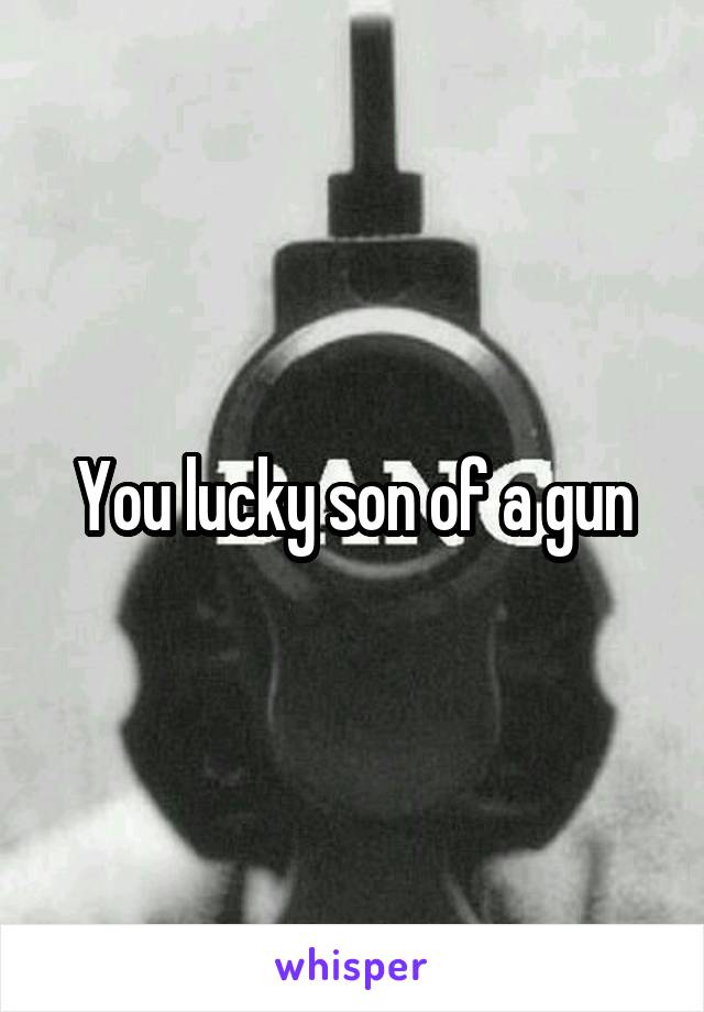 You lucky son of a gun