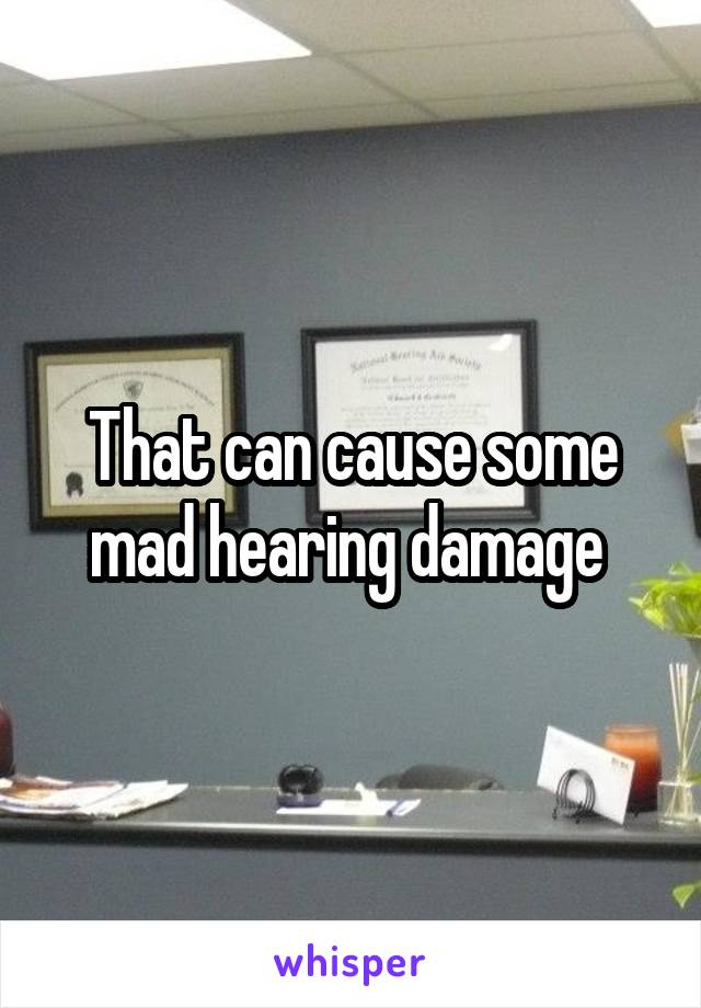 That can cause some mad hearing damage 