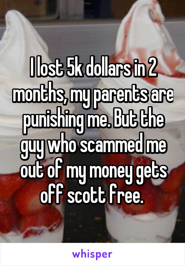 I lost 5k dollars in 2 months, my parents are punishing me. But the guy who scammed me out of my money gets off scott free. 
