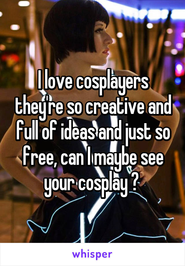 I love cosplayers they're so creative and full of ideas and just so free, can I maybe see your cosplay ? 