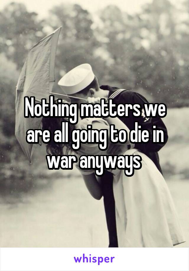 Nothing matters we are all going to die in war anyways 