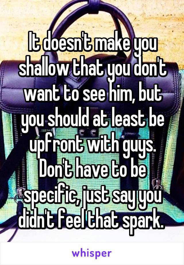 It doesn't make you shallow that you don't want to see him, but you should at least be upfront with guys. Don't have to be specific, just say you didn't feel that spark. 