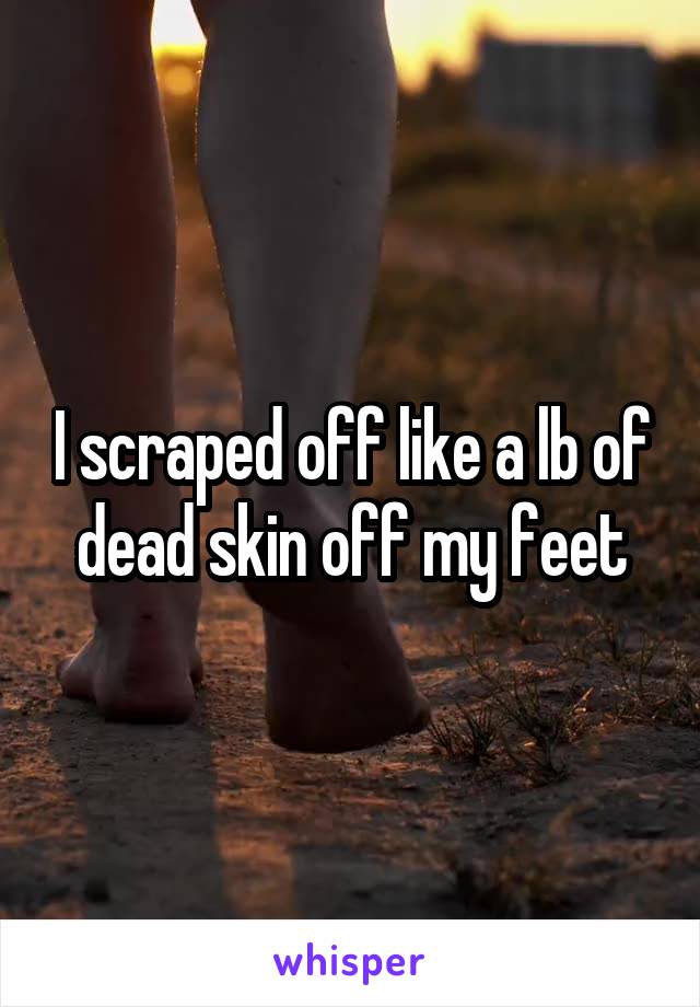 I scraped off like a lb of dead skin off my feet