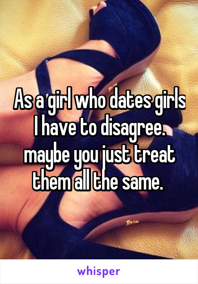 As a girl who dates girls I have to disagree. maybe you just treat them all the same. 