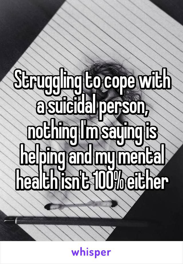 Struggling to cope with a suicidal person, nothing I'm saying is helping and my mental health isn't 100% either