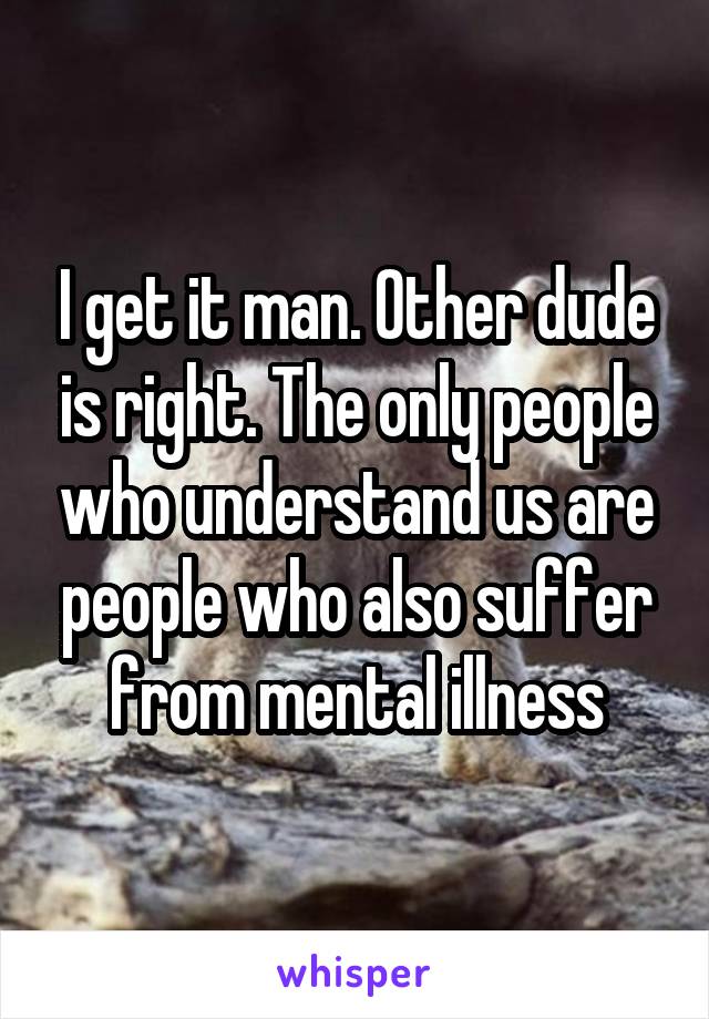 I get it man. Other dude is right. The only people who understand us are people who also suffer from mental illness