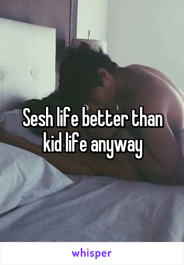 Sesh life better than kid life anyway