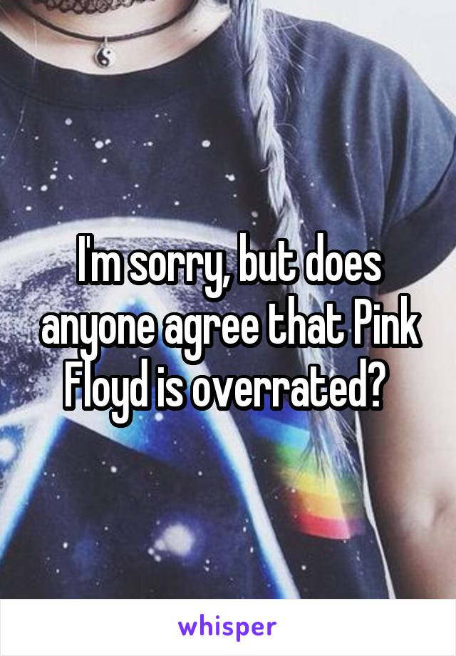 I'm sorry, but does anyone agree that Pink Floyd is overrated? 