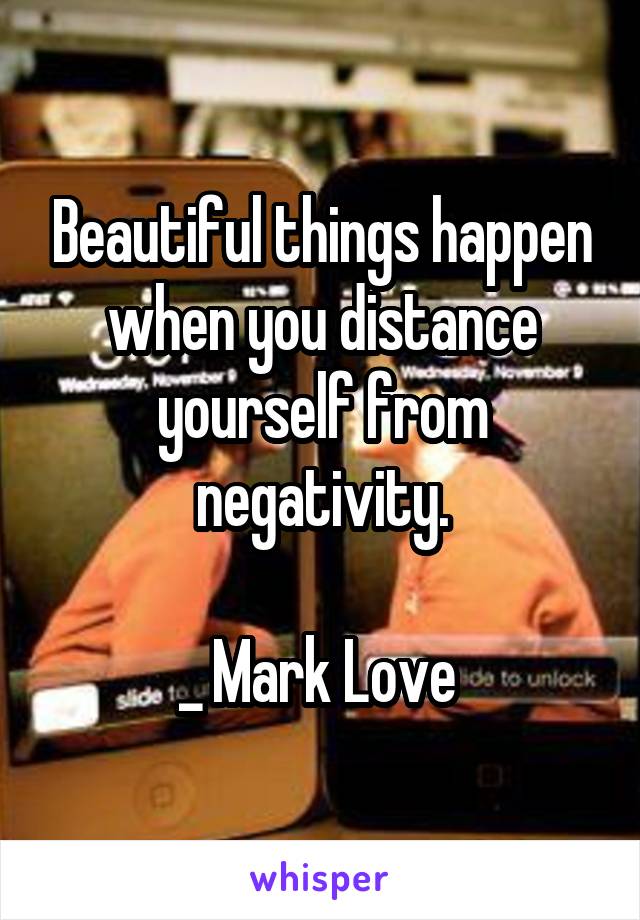 Beautiful things happen when you distance yourself from negativity.

_ Mark Love 