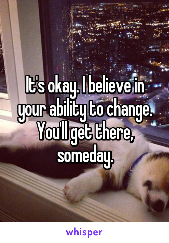 It's okay. I believe in your ability to change. You'll get there, someday.