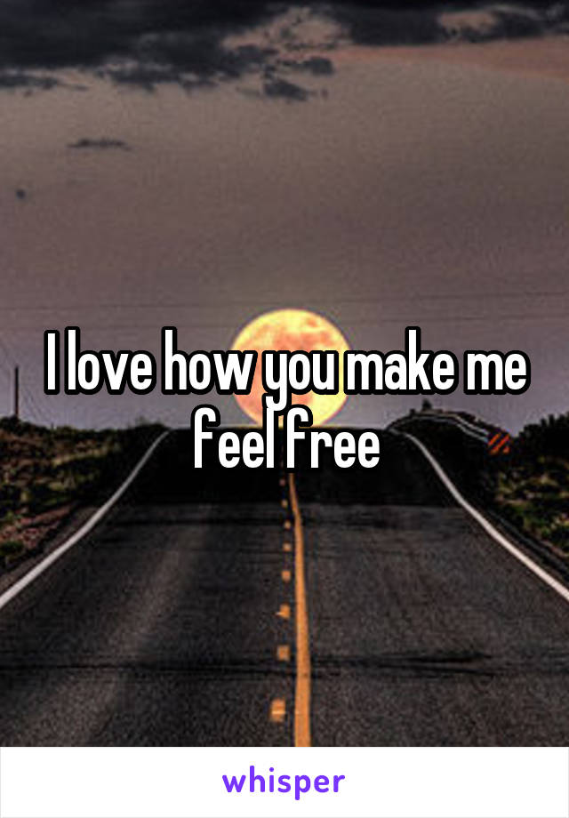 I love how you make me feel free