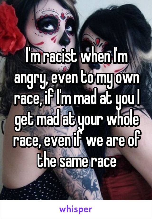 I'm racist when I'm angry, even to my own race, if I'm mad at you I get mad at your whole race, even if we are of the same race