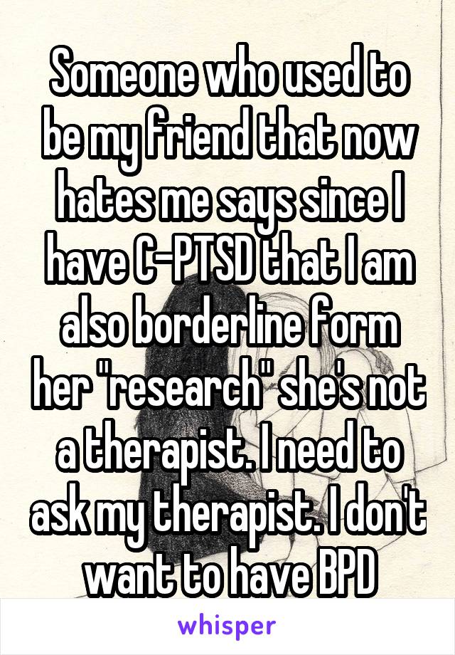 Someone who used to be my friend that now hates me says since I have C-PTSD that I am also borderline form her "research" she's not a therapist. I need to ask my therapist. I don't want to have BPD