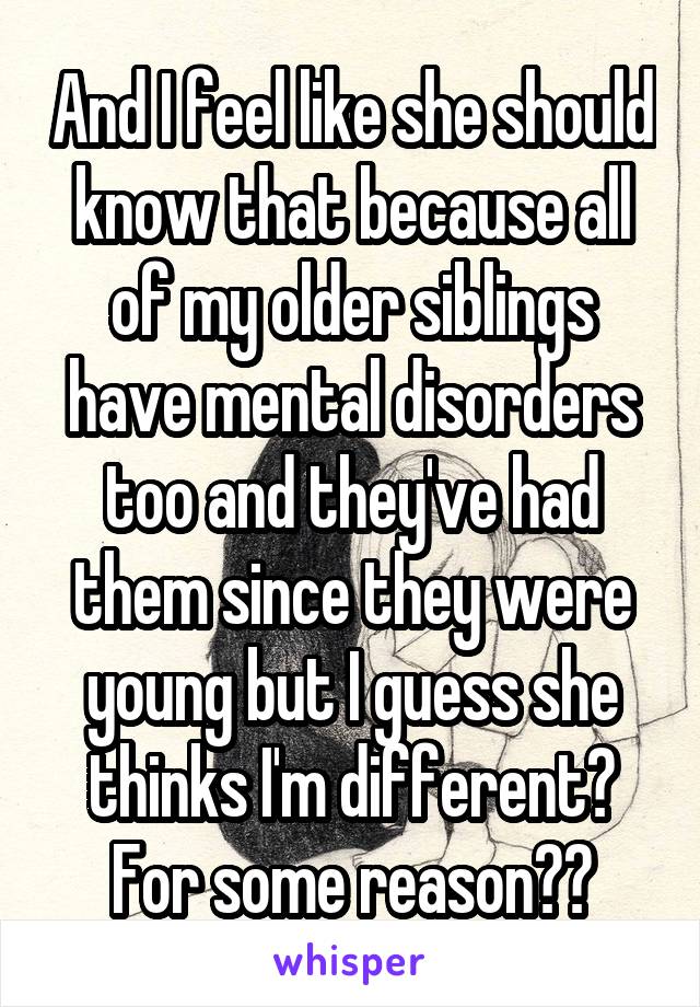 And I feel like she should know that because all of my older siblings have mental disorders too and they've had them since they were young but I guess she thinks I'm different? For some reason??
