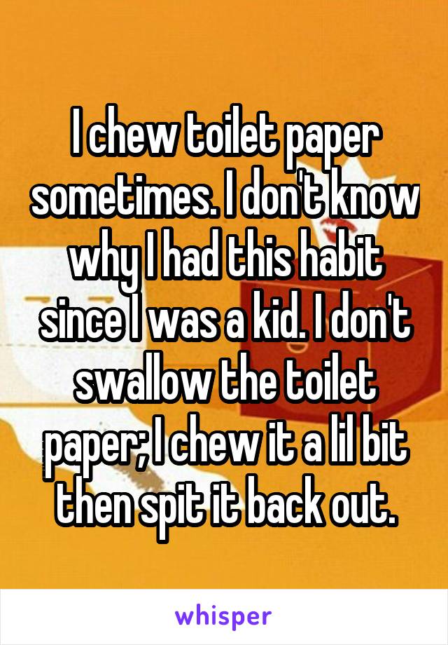 I chew toilet paper sometimes. I don't know why I had this habit since I was a kid. I don't swallow the toilet paper; I chew it a lil bit then spit it back out.