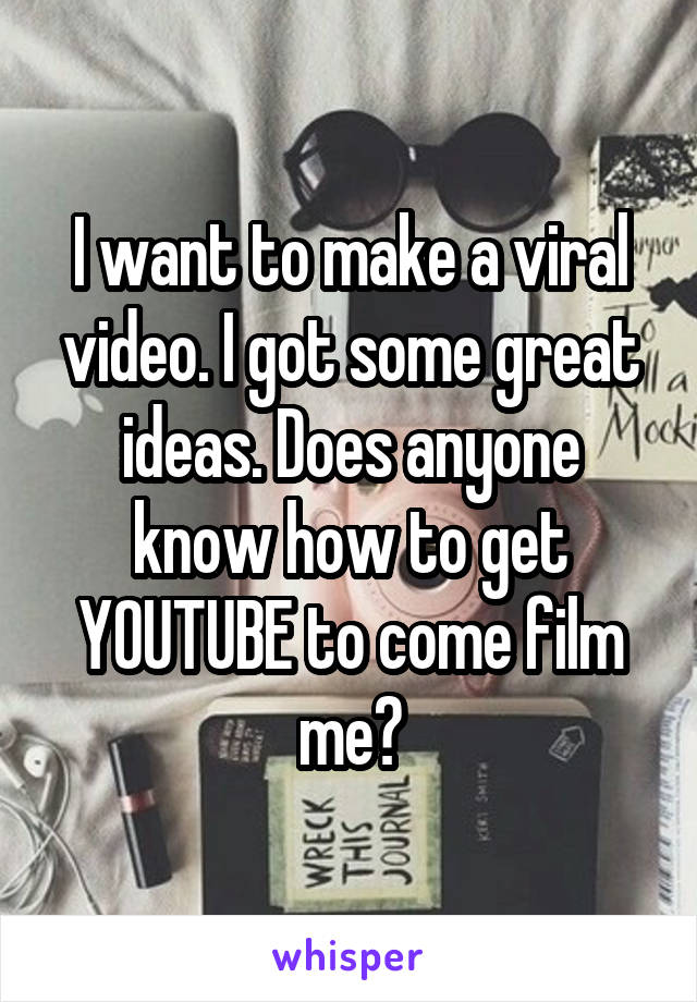 I want to make a viral video. I got some great ideas. Does anyone know how to get YOUTUBE to come film me?