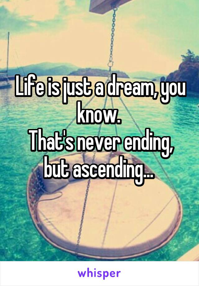 Life is just a dream, you know. 
That's never ending, but ascending... 
