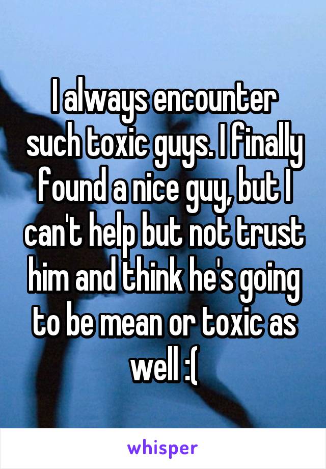 I always encounter such toxic guys. I finally found a nice guy, but I can't help but not trust him and think he's going to be mean or toxic as well :(