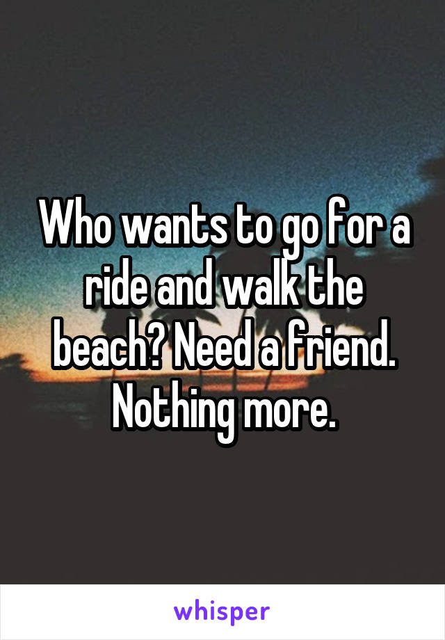 Who wants to go for a ride and walk the beach? Need a friend. Nothing more.