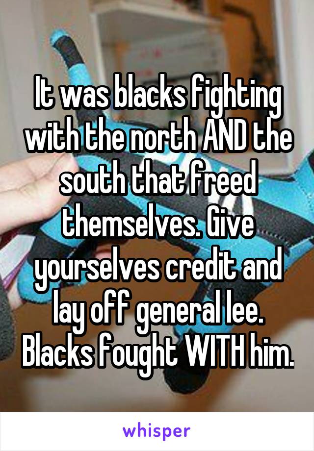 It was blacks fighting with the north AND the south that freed themselves. Give yourselves credit and lay off general lee. Blacks fought WITH him.