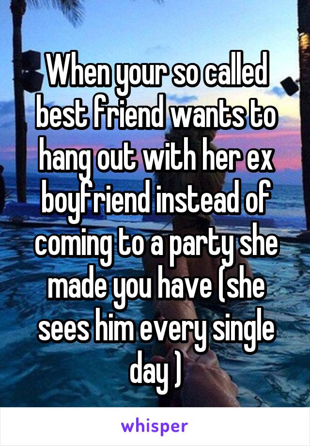 When your so called best friend wants to hang out with her ex boyfriend instead of coming to a party she made you have (she sees him every single day )