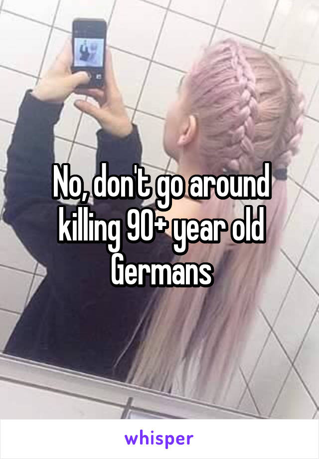 No, don't go around killing 90+ year old Germans