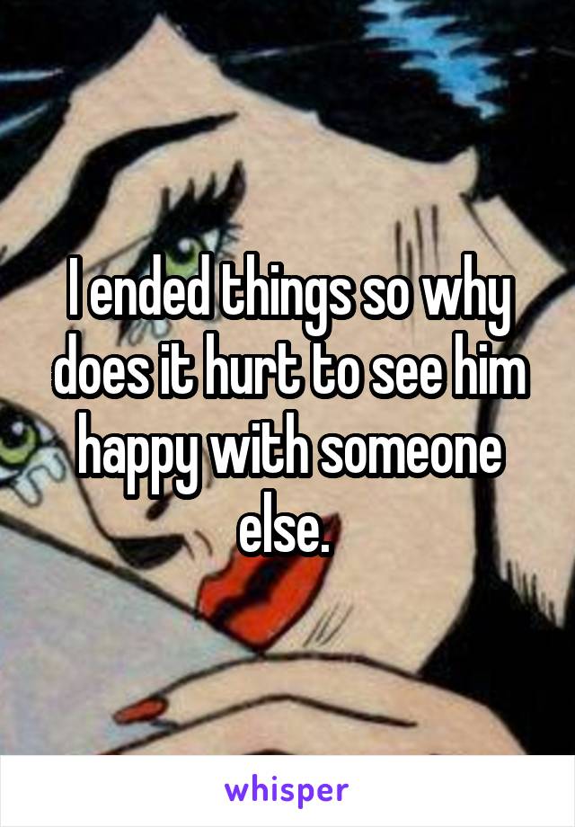 I ended things so why does it hurt to see him happy with someone else. 