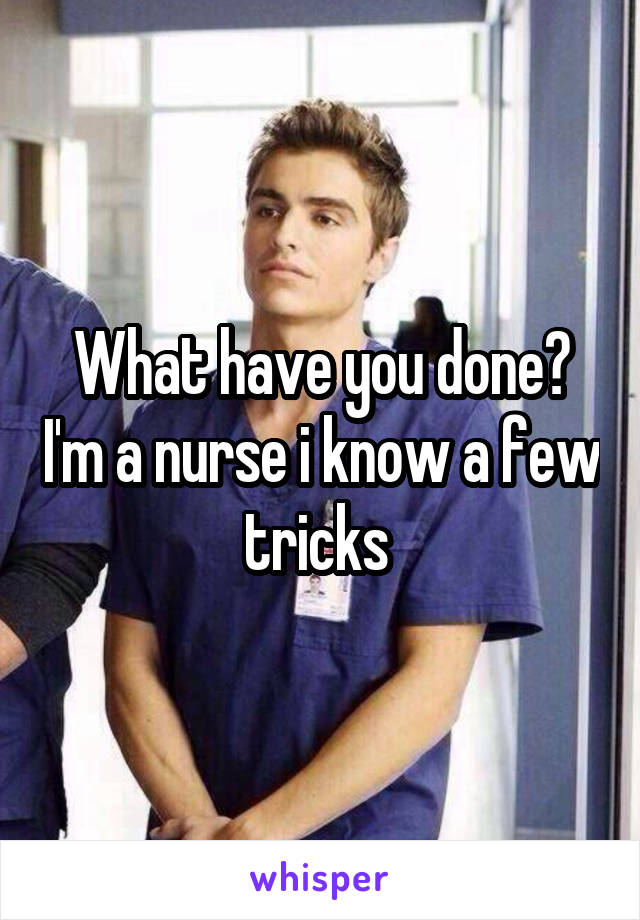 What have you done? I'm a nurse i know a few tricks 