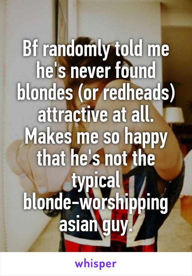 Bf randomly told me he's never found blondes (or redheads) attractive at all. Makes me so happy that he's not the typical blonde-worshipping asian guy.
