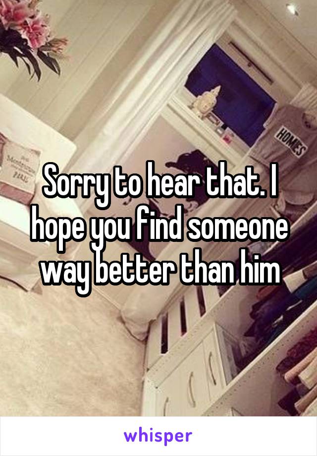Sorry to hear that. I hope you find someone way better than him