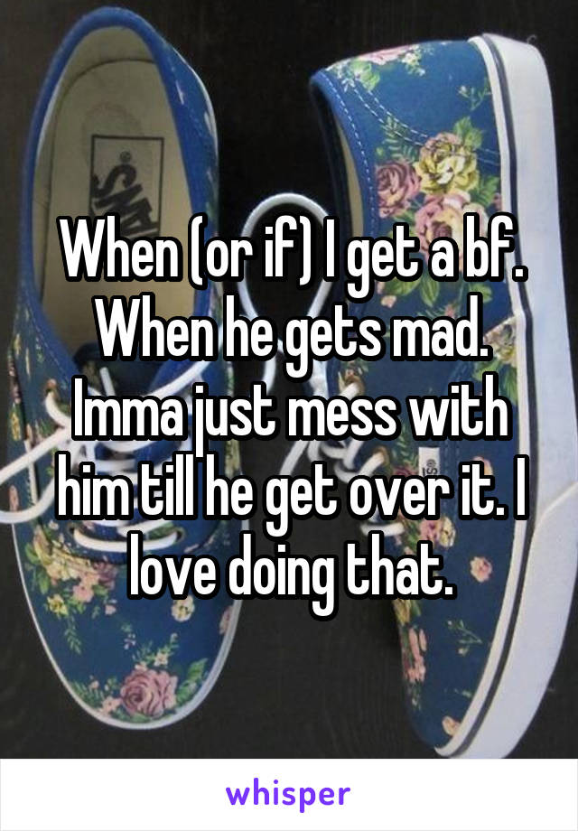 When (or if) I get a bf. When he gets mad. Imma just mess with him till he get over it. I love doing that.