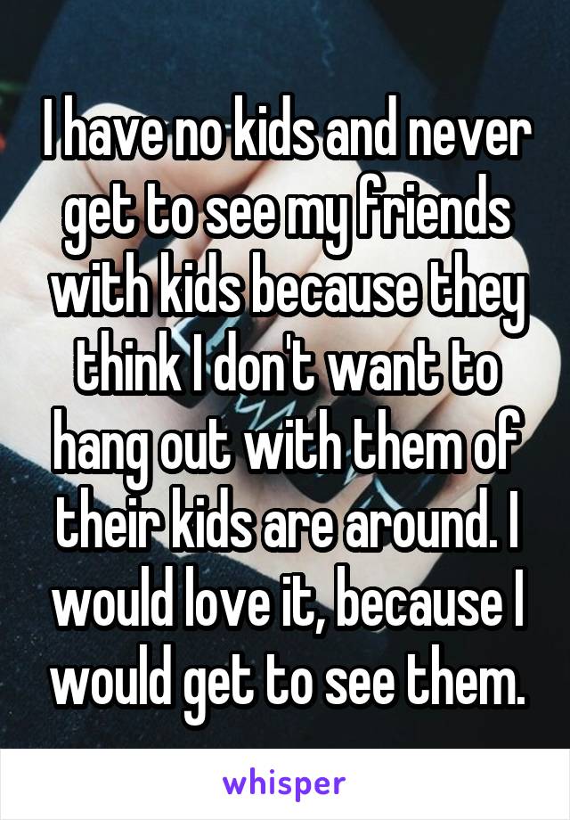 I have no kids and never get to see my friends with kids because they think I don't want to hang out with them of their kids are around. I would love it, because I would get to see them.