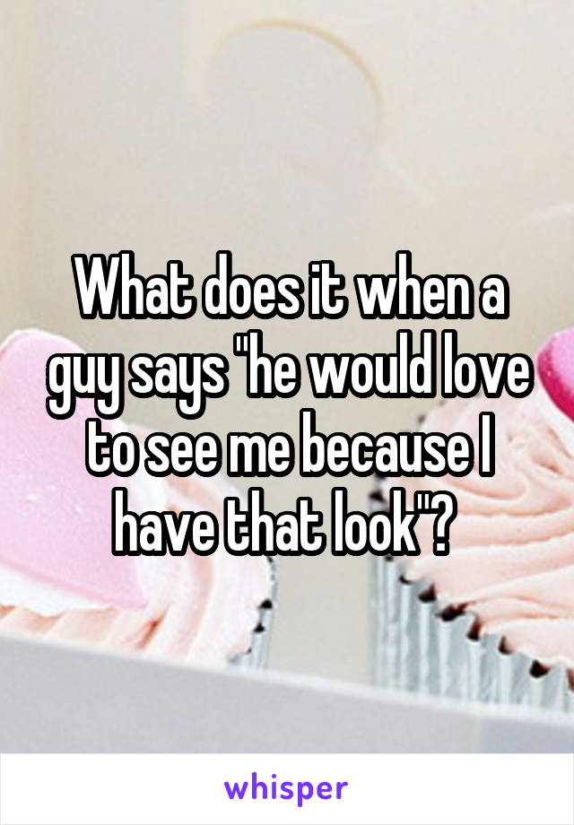 What does it when a guy says "he would love to see me because I have that look"? 