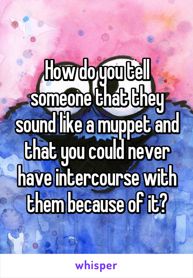 How do you tell someone that they sound like a muppet and that you could never have intercourse with them because of it?