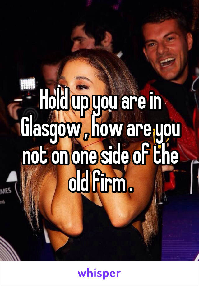 Hold up you are in Glasgow , how are you not on one side of the old firm .